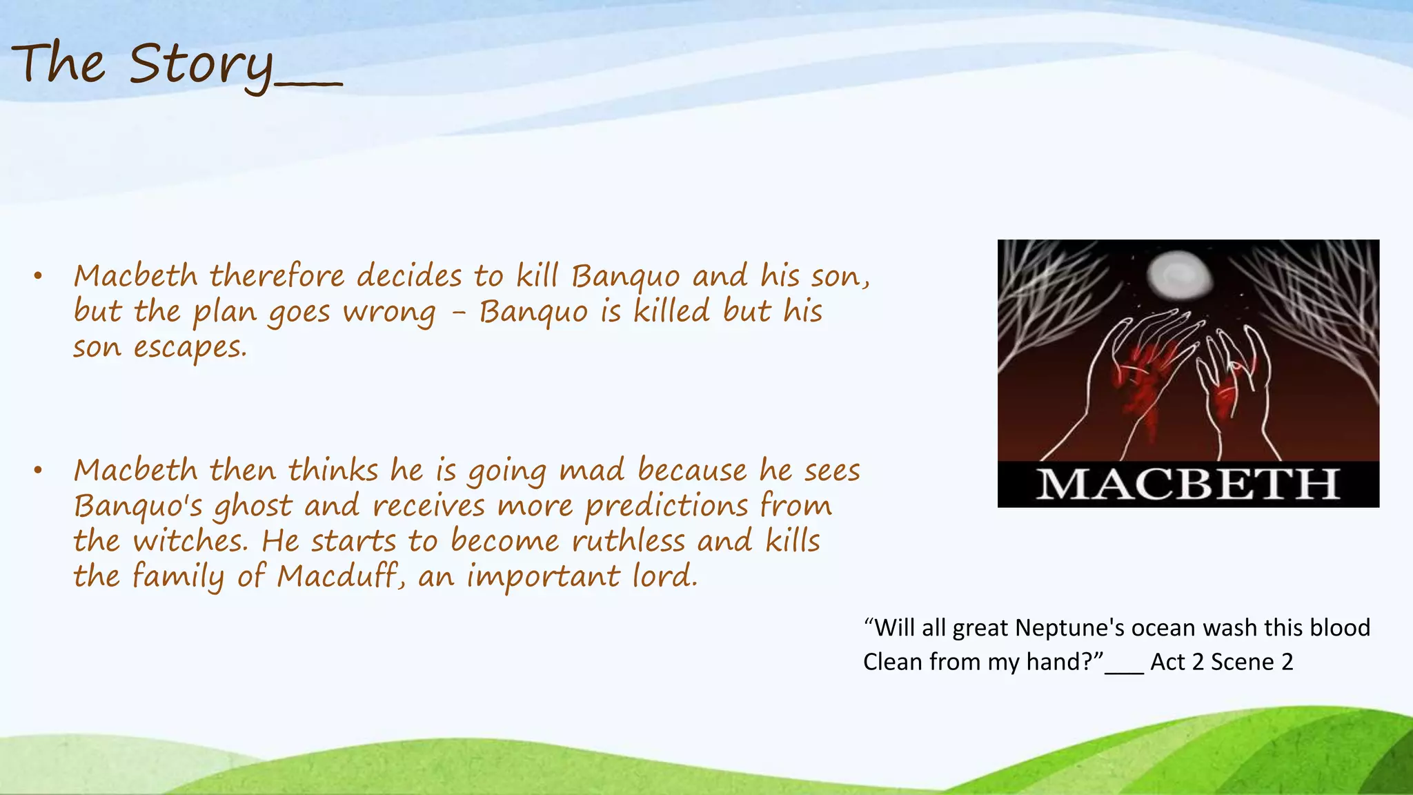 The Story___
• Macbeth therefore decides to kill Banquo and his son,
but the plan goes wrong - Banquo is killed but his
son escapes.
• Macbeth then thinks he is going mad because he sees
Banquo's ghost and receives more predictions from
the witches. He starts to become ruthless and kills
the family of Macduff, an important lord.
“Will all great Neptune's ocean wash this blood
Clean from my hand?”___ Act 2 Scene 2
 