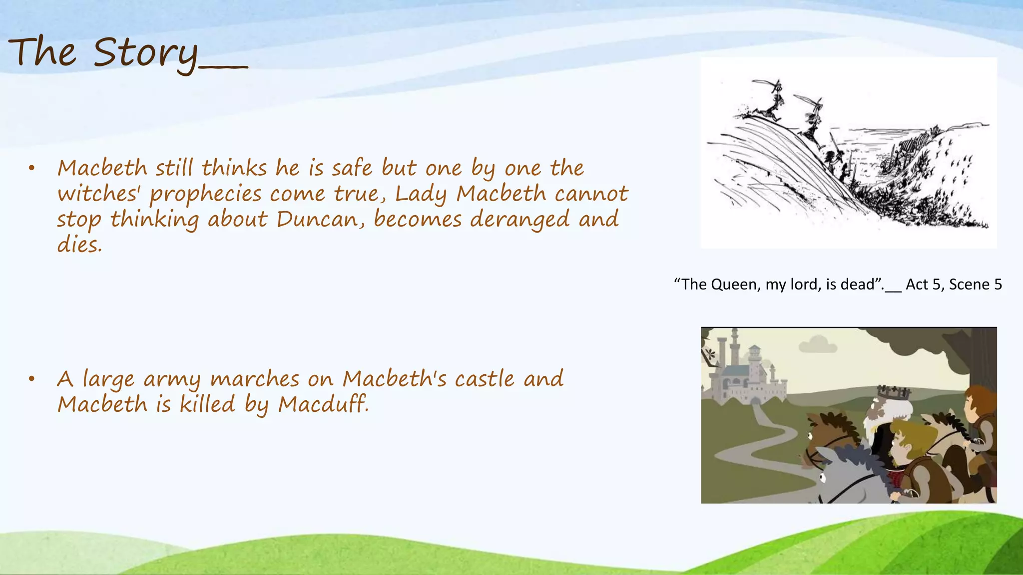 The Story___
• Macbeth still thinks he is safe but one by one the
witches' prophecies come true, Lady Macbeth cannot
stop thinking about Duncan, becomes deranged and
dies.
• A large army marches on Macbeth's castle and
Macbeth is killed by Macduff.
“The Queen, my lord, is dead”.__ Act 5, Scene 5
 