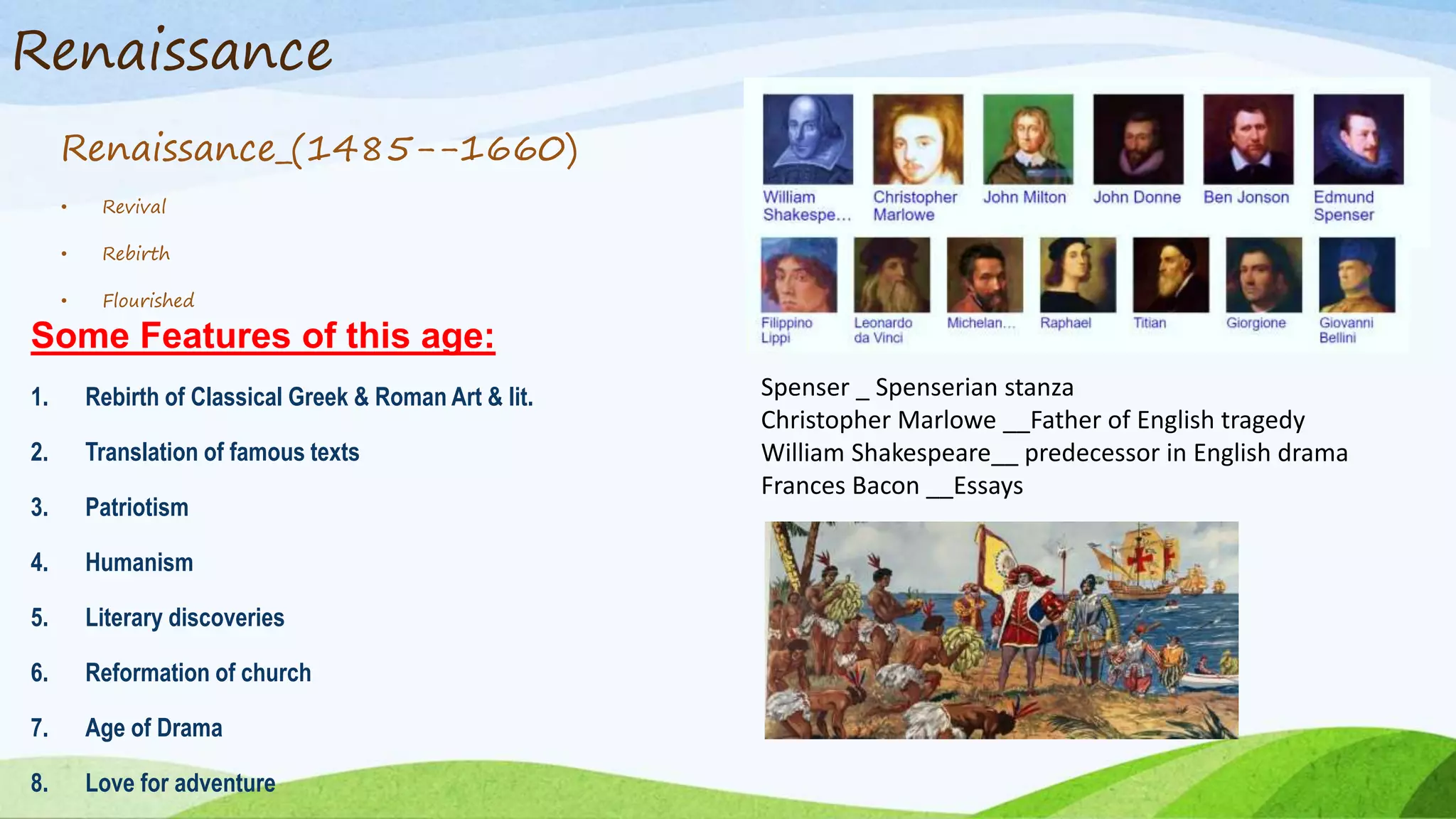 Renaissance
Renaissance_(1485--1660)
• Revival
• Rebirth
• Flourished
Some Features of this age:
1. Rebirth of Classical Greek & Roman Art & lit.
2. Translation of famous texts
3. Patriotism
4. Humanism
5. Literary discoveries
6. Reformation of church
7. Age of Drama
8. Love for adventure
Spenser _ Spenserian stanza
Christopher Marlowe __Father of English tragedy
William Shakespeare__ predecessor in English drama
Frances Bacon __Essays
 