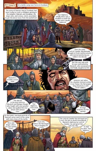Act 1 Scene 2

At a battle camp near Forres in Scotland.

The army of Duncan, king of Scotland, had
been trying to crush a rebellious uprising in
the kingdom. Malcolm and Donalbain, the
king’s sons, and Lennox, a lord, assembled
to get the latest news from the battlefront.

Your Highness,
initially there was a
deadlock as both the
armies were equally
balanced.

Then the rebel
Lord of Cawdor, Macdonwald,
brought in fresh reinforcements
and started butchering our
soldiers mercilessly.
But this was only until
he was confronted by
Macbeth, who overpowered
and finally slaughtered him.

Macbeth is
certainly a brave
man!

However, just when
the situation seemed settled
in our favour, the Norwegian
king attacked us with
fresh soldiers.

This did not
in the least distress
Your
Macbeth and Banquo though,
who fought with even greater Highness,
valour and quelled this new I feel weak
now.
attack with utmost
ease.

Arrange
surgeons for him,
quickly!

At that point, two loyal generals of
Duncan’s army came to the camp
with more news of the battle.
Ross and
Angus, where
are you coming
from?

From Fife,
where the Norwegian
king is begging for
a truce.

The Lord of Cawdor has betrayed our
trust. Put him to death immediately.
Macbeth shall now be Lord of
Cawdor. Go and greet him
with this title.
It shall
be done, Your
Highness.

www.campfire.co.in
CAMPFIRETM

 