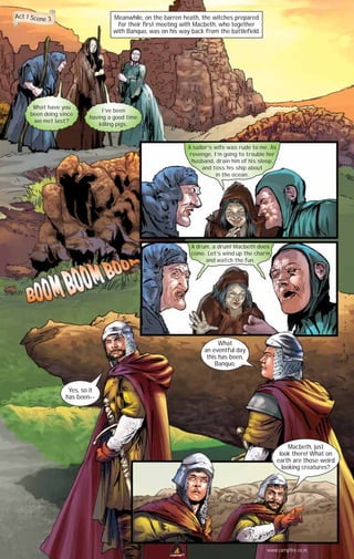 Act 1 Scene 3

Meanwhile, on the barren heath, the witches prepared
for their first meeting with Macbeth, who together
with Banquo, was on his way back from the battlefield.

What have you
been doing since
we met last?

I’ve been
having a good time
killing pigs.

A sailor’s wife was rude to me. As
revenge, I’m going to trouble her
husband, drain him of his sleep,
and toss his ship about
in the ocean.

A drum, a drum! Macbeth does
come. Let’s wind up the charm
and watch the fun.

What
an eventful day
this has been,
Banquo.

Yes, so it
has been--

Macbeth, just
look there! What on
earth are those weird
looking creatures?

www.campfire.co.in
CAMPFIRETM

 