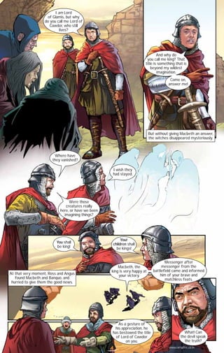I am Lord
of Glamis, but why
do you call me Lord of
Cawdor, who still
lives?

And why do
you call me king? That
title is something that is
beyond my wildest
imagination.
Come on,
answer me!

But without giving Macbeth an answer,
the witches disappeared mysteriously.

Where have
they vanished?
I wish they
had stayed.

Were those
creatures really
here, or have we been
imagining things?

You shall
be king!

At that very moment, Ross and Angus
found Macbeth and Banquo, and
hurried to give them the good news.

Your
children shall
be kings!

Macbeth, the
king is very happy at
your victory.

As a gesture of
his appreciation, he
has bestowed the title
of Lord of Cawdor
on you.

Messenger after
messenger from the
battlefield came and informed
him of your brave and
matchless feats.

What! Can
the devil speak
the truth?
www.campfire.co.in

CAMPFIRETM

 