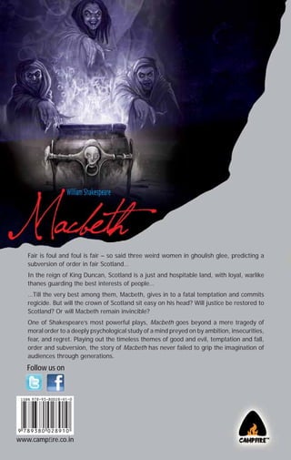 Fair is foul and foul is fair – so said three weird women in ghoulish glee, predicting a
subversion of order in fair Scotland…
In the reign of King Duncan, Scotland is a just and hospitable land, with loyal, warlike
thanes guarding the best interests of people…
…Till the very best among them, Macbeth, gives in to a fatal temptation and commits
regicide. But will the crown of Scotland sit easy on his head? Will justice be restored to
Scotland? Or will Macbeth remain invincible?
One of Shakespeare’s most powerful plays, Macbeth goes beyond a mere tragedy of
moral order to a deeply psychological study of a mind preyed on by ambition, insecurities,
fear, and regret. Playing out the timeless themes of good and evil, temptation and fall,
order and subversion, the story of Macbeth has never failed to grip the imagination of
audiences through generations.

Follow us on

www.campﬁre.co.in

 
