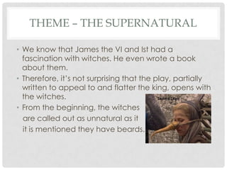 THEME – THE SUPERNATURAL
• We know that James the VI and Ist had a
fascination with witches. He even wrote a book
about them.
• Therefore, it‘s not surprising that the play, partially
written to appeal to and flatter the king, opens with
the witches.
• From the beginning, the witches
are called out as unnatural as it
it is mentioned they have beards.

 