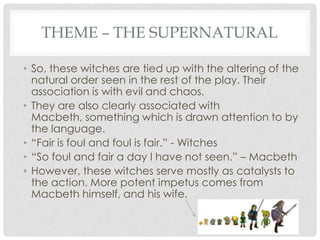 THEME – THE SUPERNATURAL
• So, these witches are tied up with the altering of the
natural order seen in the rest of the play. Their
association is with evil and chaos.
• They are also clearly associated with
Macbeth, something which is drawn attention to by
the language.
• ―Fair is foul and foul is fair.‖ - Witches
• ―So foul and fair a day I have not seen.‖ – Macbeth
• However, these witches serve mostly as catalysts to
the action. More potent impetus comes from
Macbeth himself, and his wife.

 