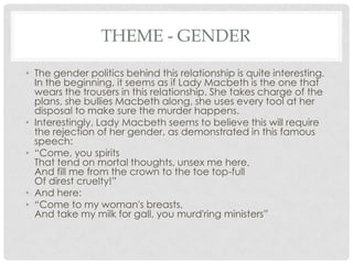 THEME - GENDER
• The gender politics behind this relationship is quite interesting.
In the beginning, it seems as if Lady Macbeth is the one that
wears the trousers in this relationship. She takes charge of the
plans, she bullies Macbeth along, she uses every tool at her
disposal to make sure the murder happens.
• Interestingly, Lady Macbeth seems to believe this will require
the rejection of her gender, as demonstrated in this famous
speech:
• ―Come, you spirits
That tend on mortal thoughts, unsex me here,
And fill me from the crown to the toe top-full
Of direst cruelty!‖
• And here:
• ―Come to my woman's breasts,
And take my milk for gall, you murd'ring ministers‖

 