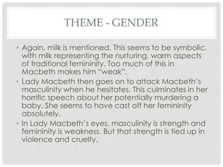 THEME - GENDER
• Again, milk is mentioned. This seems to be symbolic,
with milk representing the nurturing, warm aspects
of traditional femininity. Too much of this in
Macbeth makes him ―weak‖.
• Lady Macbeth then goes on to attack Macbeth‘s
masculinity when he hesitates. This culminates in her
horrific speech about her potentially murdering a
baby. She seems to have cast off her femininity
absolutely.
• In Lady Macbeth‘s eyes, masculinity is strength and
femininity is weakness. But that strength is tied up in
violence and cruelty.

 