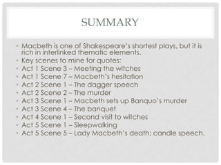 SUMMARY
• Macbeth is one of Shakespeare‘s shortest plays, but it is
rich in interlinked thematic elements.
• Key scenes to mine for quotes:
• Act 1 Scene 3 – Meeting the witches
• Act 1 Scene 7 – Macbeth‘s hesitation
• Act 2 Scene 1 – The dagger speech
• Act 2 Scene 2 – The murder
• Act 3 Scene 1 – Macbeth sets up Banquo‘s murder
• Act 3 Scene 4 – The banquet
• Act 4 Scene 1 – Second visit to witches
• Act 5 Scene 1 – Sleepwalking
• Act 5 Scene 5 – Lady Macbeth‘s death; candle speech.

 