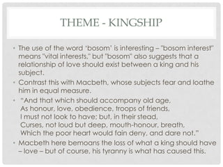 THEME - KINGSHIP
• The use of the word ‗bosom‘ is interesting – "bosom interest"
means "vital interests," but "bosom" also suggests that a
relationship of love should exist between a king and his
subject.
• Contrast this with Macbeth, whose subjects fear and loathe
him in equal measure.
• ―And that which should accompany old age,
As honour, love, obedience, troops of friends,
I must not look to have; but, in their stead,
Curses, not loud but deep, mouth-honour, breath,
Which the poor heart would fain deny, and dare not.‖
• Macbeth here bemoans the loss of what a king should have
– love – but of course, his tyranny is what has caused this.

 