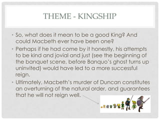 THEME - KINGSHIP
• So, what does it mean to be a good King? And
could Macbeth ever have been one?
• Perhaps if he had come by it honestly, his attempts
to be kind and jovial and just (see the beginning of
the banquet scene, before Banquo‘s ghost turns up
uninvited) would have led to a more successful
reign.
• Ultimately, Macbeth‘s murder of Duncan constitutes
an overturning of the natural order, and guarantees
that he will not reign well.

 