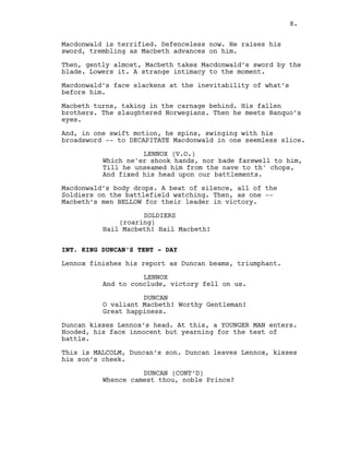 Macdonwald is terrified. Defenceless now. He raises his
sword, trembling as Macbeth advances on him.
Then, gently almost, Macbeth takes Macdonwald’s sword by the
blade. Lowers it. A strange intimacy to the moment.
Macdonwald’s face slackens at the inevitability of what’s
before him.
Macbeth turns, taking in the carnage behind. His fallen
brothers. The slaughtered Norwegians. Then he meets Banquo’s
eyes.
And, in one swift motion, he spins, swinging with his
broadsword -- to DECAPITATE Macdonwald in one seemless slice.
LENNOX (V.O.)
Which ne'er shook hands, nor bade farewell to him,
Till he unseamed him from the nave to th' chops,
And fixed his head upon our battlements.
Macdonwald’s body drops. A beat of silence, all of the
Soldiers on the battlefield watching. Then, as one --
Macbeth’s men BELLOW for their leader in victory.
SOLDIERS
(roaring)
Hail Macbeth! Hail Macbeth!
INT. KING DUNCAN’S TENT - DAY
Lennox finishes his report as Duncan beams, triumphant.
LENNOX
And to conclude, victory fell on us.
DUNCAN
O valiant Macbeth! Worthy Gentleman!
Great happiness.
Duncan kisses Lennox’s head. At this, a YOUNGER MAN enters.
Hooded, his face innocent but yearning for the test of
battle.
This is MALCOLM, Duncan’s son. Duncan leaves Lennox, kisses
his son’s cheek.
DUNCAN (CONT’D)
Whence camest thou, noble Prince?
8.
 