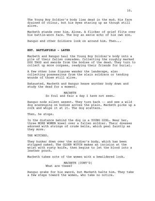 The Young Boy Soldier’s body lies dead in the mud. His face
drained of colour, but his eyes staring up as though still
alive.
Macbeth stands over him. Alone. A flicker of grief flits over
his battle-worn face. The boy an eerie echo of his own son.
Banquo and other Soldiers look on around him. Then...
EXT. BATTLEFIELD - LATER
Macbeth and Banquo haul the Young Boy Soldier’s body onto a
pile of their fallen comrades. Collecting the roughly marked
DOG TAGS and swords from the bodies of the dead. They turn to
collect up more corpses, readying their friends for burial.
A few other lone figures wander the landscape, also
collecting possessions from the slain soldiers or tending
wounds of those still alive.
Exhausted, Macbeth and Banquo heave another body down and
study the dead for a moment.
MACBETH
So foul and fair a day I have not seen.
Banquo nods silent assent. They turn back -- and see a wild
dog scavenging on bodies across the plain. Macbeth picks up a
rock and whips it at it. The dog scatters.
Then, he stops.
In the distance behind the dog is a YOUNG GIRL. Near her,
three MORE WOMEN kneel over a fallen soldier. Their dresses
adorned with strings of crude bells, which peal faintly as
they move.
THE WITCHES.
They hunker down over the soldier’s body, which has been
stripped naked. The OLDER WITCH makes an incision at the
wrist with rusty knife, then begins to let the blood into a
leather pouch.
Macbeth takes note of the women with a bewildered look.
MACBETH (CONT’D)
What are these?
Banquo grabs for his sword, but Macbeth halts him. They take
a few steps toward the women, who take no notice.
10.
 