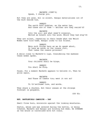MACBETH (CONT’D)
Speak, I charge you.
But they are gone. All is silent. Banquo materialises out of
the mist beside him.
BANQUO
The earth hath bubbles, as the water has,
And these are of them -- whither are they vanish’d?
MACBETH
Into the air; and what seem’d corporal,
Melted as breath into the wind. Would they had stay’d!
They are silent, repeating in their heads what the Weird
Women have told them. Banquo looks to his friend.
BANQUO
Were such things here as we do speak about,
Or have we eaten on the insane root,
That takes the reason prisoner?
A smile rises to Macbeth’s lips. Considering the madness
these women spoke.
MACBETH
Your children shall be kings.
BANQUO
You shall be King.
Pause. For a moment Macbeth appears to believe it. Then he
grins again.
MACBETH
And Thane of Cawdor too; went it not so?
BANQUO
To th’selfsame tune, and words.
They share a chuckle. But their unease at the strange
forecast is palpable.
CUT TO:
EXT. BATTLEFIELD CAMPSITE - DAY
Small fires burn, miniscule against the looming mountains.
Seyton, whose arm was severed during the battle, is being
treated. Macbeth and Banquo are holding him down. He SCREAMS
as the wound is cauterised with hot coals.
13.
 