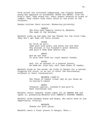 From across the cluttered campground, two cleanly dressed
young men approach on horseback: ROSSE and ANGUS, from the
King’s tent. They stand out, their armour showing no signs of
combat. They cannot hide their shock at the state of the
soldiers.
Banquo notices their arrival. Murmuring privately:
BANQUO
The King hath happily receiv’d, Macbeth,
The news of thy success.
Macbeth looks up and sees the two Thanes for the first time.
They don’t get down off their horses.
ROSSE
As thick as hail,
Came post with post; and every one did bear
Thy praises in his kingdom’s great defence,
And pour’d them down before him.
ANGUS
And we are sent
To give thee from our royal master thanks.
ROSSE
And, for an earnest of a greater honour,
He bade me, from him, call thee Thane of Cawdor.
Macbeth stops at the words. He looks to Banquo for a second.
Dropping his voice, so as not to alert the surrounding
soldiers to their conversation:
MACBETH (CONT’D)
The Thane of Cawdor lives: why do you dress me
In borrow’d robes?
ANGUS
Treasons capital, confess’d and prov’d,
Have overthrown him.
Macbeth cannot respond. Rosse takes out an ORNATE BOX and
opens it, presenting Macbeth with CAWDOR’S STAINED TABARD.
Macbeth looks between Rosse and Angus, who smile back at him
expectantly. Finally:
MACBETH
Thanks for your pains.
Macbeth casts a final glance to Banquo. Then...
14.
 
