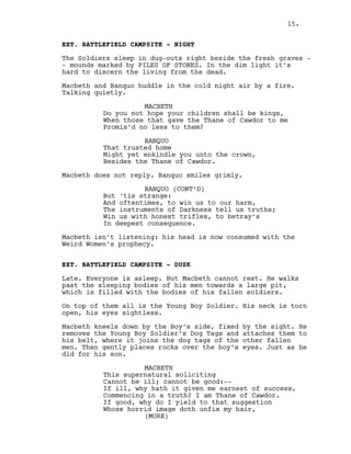 EXT. BATTLEFIELD CAMPSITE - NIGHT
The Soldiers sleep in dug-outs right beside the fresh graves -
- mounds marked by PILES OF STONES. In the dim light it’s
hard to discern the living from the dead.
Macbeth and Banquo huddle in the cold night air by a fire.
Talking quietly.
MACBETH
Do you not hope your children shall be kings,
When those that gave the Thane of Cawdor to me
Promis’d no less to them?
BANQUO
That trusted home
Might yet enkindle you unto the crown,
Besides the Thane of Cawdor.
Macbeth does not reply. Banquo smiles grimly.
BANQUO (CONT’D)
But ‘tis strange:
And oftentimes, to win us to our harm,
The instruments of Darkness tell us truths;
Win us with honest trifles, to betray’s
In deepest consequence.
Macbeth isn’t listening: his head is now consumed with the
Weird Women’s prophecy.
EXT. BATTLEFIELD CAMPSITE - DUSK
Late. Everyone is asleep. But Macbeth cannot rest. He walks
past the sleeping bodies of his men towards a large pit,
which is filled with the bodies of his fallen soldiers.
On top of them all is the Young Boy Soldier. His neck is torn
open, his eyes sightless.
Macbeth kneels down by the Boy’s side, fixed by the sight. He
removes the Young Boy Soldier’s Dog Tags and attaches them to
his belt, where it joins the dog tags of the other fallen
men. Then gently places rocks over the boy’s eyes. Just as he
did for his son.
MACBETH
This supernatural soliciting
Cannot be ill; cannot be good:--
If ill, why hath it given me earnest of success,
Commencing in a truth? I am Thane of Cawdor.
If good, why do I yield to that suggestion
Whose horrid image doth unfix my hair,
(MORE)
15.
 