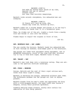 And make my seated heart knock at my ribs,
Against the use of nature?
Present fears
Are less than horrible imaginings.
Macbeth looks around: everywhere, his exhausted men are
sleeping.
MACBETH (CONT’D)
If Chance will have me King, why,
Chance may crown me, Without my stir.
Macbeth takes out a bloody dagger and places it on the boy’s
chest, folding his hands over it in a ceremonial pose.
Then, he climbs out of the pit. Lights a torch from a nearby
fire and throws it into onto the bodies.
Flames begin to engulf the corpses in front of him.
CUT TO:
EXT. MOUNTAIN PASS - DAY (DAWN)
The sun cracks the horizon. Macbeth leads his exhausted men
on foot through an endless, wind-swept pass in the mountains.
The horses are laden with equipment heavy equipment. One is
WHINNYING helplessly, stuck in the clay-like mud. Soldiers
try to tug it free with ropes. Macbeth turns to help.
EXT. VALLEY - DAY
Macbeth’s men trek down into a cavernous valley. They are ant-
like in the spectral Scottish landscape.
EXT. FIELD - MORNING
Duncan, Malcolm and the rest of their royal retinue wait,
fresh from their night’s sleep.
Macbeth is marching his hungry, exhausted soldiers past them.
The difference between the two groups not lost on anyone
present.
Macbeth breaks from his men’s ranks and approaches the King
with a cloth-wrapped parcel. His eyes track over Duncan’s
weapons, noting their pristine splendour.
Suddenly Malcolm steps forward, barely able contain his
admiration of this hardy general:
MACBETH (CONT'D)
16.
 