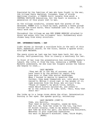 Populated by the families of men who have fought in the war,
the village feels depleted, forsaken. Rows of sturdy
dwellings cluster, a CHAPEL built largely from wood, a
CENTRAL PAVILION dominating. But the heart is missing. A
generation of this place lost to war.
On the village outskirts, crosses mark the graves of the
deceased. WOMEN till a field by hand, pushing a heavy plough
through the black earth. Their husbands lost to war, this is
their work now.
Throughout the village we see RED ROWAN BERRIES attached to
doors and woven into the villagers’ hair. Rudimentary wind-
chimes hang from every structure.
INT. INVERNESS/CHAPEL - DAY
Light shines in through a cruciform hole in the wall of this
bare, makeshift church. On the floor, before a sparse altar,
sits LADY MACBETH.
The years since we last saw her have been hard. But she is
strong. Self-preserving. This is clearly a sanctuary for her.
In front of her lies the presentation box containing Cawdor’s
tabard. She lifts it from the box, revealing a LETTER from
Macbeth underneath. As she runs her fingers across the fabric
she begins to read...
LADY MACBETH
‘They met me in the day of success; and I
have learn’d by the perfect’st report they
have more in them than mortal knowledge.
When I burned in desire to question them
further, they made themselves air, into which they
vanish’d. Whiles I stood rapt in the wonder of it,
came missives from the King, who all-hail’d me,
“Thane of Cawdor”; by which title, before,
these Weird Sisters saluted me, and referr’d
me to the coming on of time, with, ‘Hail, King that
shalt be!’
She looks up to a large cross above the altar. Determination
burning in her eyes. She speaks quietly, entreating:
LADY MACBETH (CONT’D)
Come, you Spirits,
That tend on mortal thoughts, unsex me here,
And fill me, from the crown to the toe, top-full
Of direst cruelty. Come to my woman’s breasts,
And take my milk for gall, you murth’ring ministers,
Wherever in your sightless substances
You wait on Nature’s mischief. Come, thick Night,
(MORE)
18.
 
