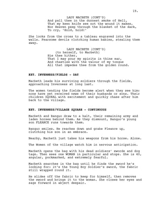And pall thee in the dunnest smoke of Hell,
That my keen knife see not the wound it makes,
Nor Heaven peep through the blanket of the dark,
To cry, ‘Hold, hold!’
She looks from the cross to a tableau engraved into the
walls. Fearsome devils clutching human babies, stealing them
away.
LADY MACBETH (CONT’D)
(to herself, to Macbeth)
Hie thee hither,
That I may pour my spirits in thine ear,
And chastise with the valour of my tongue
All that impedes thee from the golden round.
EXT. INVERNESS/FIELDS - DAY
Macbeth leads his surviving soldiers through the fields,
approaching Inverness at long last.
The women tending the fields become alert when they see him:
none have yet received news of their husbands or sons. Their
children SQUEAL with excitement and quickly chase after him
back to the village.
EXT. INVERNESS/VILLAGE SQUARE - CONTINUOUS
Macbeth and Banquo draw to a halt, their remaining army and
laden horses behind them. As they dismount, Banquo’s young
son FLEANCE runs towards them.
Banquo smiles. He reaches down and grabs Fleance up,
clutching his son in an embrace.
Nearby, Macbeth just takes his weapons from his horse. Alone.
The Women of the village watch him in nervous anticipation.
Macbeth opens the bag with his dead soldiers’ swords and dog
tags. Then sees one WOMAN in particular and stops. She is 40,
angular, pockmarked, and extremely fearful.
Macbeth searches in the bag until he finds the sword he’s
looking for: it’s the Young Boy Soldier’s sword, the fabric
still wrapped round it.
He slides off the fabric to keep for himself, then removes
the sword and brings it to the woman. She closes her eyes and
sags forward in abject despair.
LADY MACBETH (CONT’D)
19.
 
