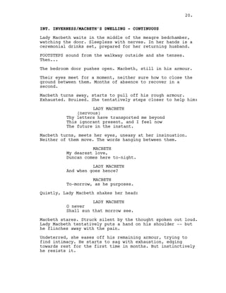 INT. INVERNESS/MACBETH’S DWELLING - CONTINUOUS
Lady Macbeth waits in the middle of the meagre bedchamber,
watching the door. Sleepless with nerves. In her hands is a
ceremonial drinks set, prepared for her returning husband.
FOOTSTEPS sound from the walkway outside and she tenses.
Then...
The bedroom door pushes open. Macbeth, still in his armour.
Their eyes meet for a moment, neither sure how to close the
ground between them. Months of absence to recover in a
second.
Macbeth turns away, starts to pull off his rough armour.
Exhausted. Bruised. She tentatively steps closer to help him:
LADY MACBETH
(nervous)
Thy letters have transported me beyond
This ignorant present, and I feel now
The future in the instant.
Macbeth turns, meets her eyes, uneasy at her insinuation.
Neither of them move. The words hanging between them.
MACBETH
My dearest love,
Duncan comes here to-night.
LADY MACBETH
And when goes hence?
MACBETH
To-morrow, as he purposes.
Quietly, Lady Macbeth shakes her head:
LADY MACBETH
O never
Shall sun that morrow see.
Macbeth stares. Struck silent by the thought spoken out loud.
Lady Macbeth tentatively puts a hand on his shoulder -- but
he flinches away with the pain.
Undeterred, she eases off his remaining armour, trying to
find intimacy. He starts to sag with exhaustion, edging
towards rest for the first time in months. But instinctively
he resists it.
20.
 