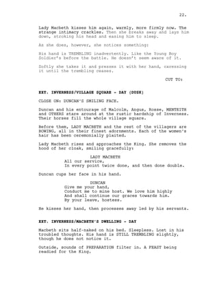 Lady Macbeth kisses him again, warmly, more firmly now. The
strange intimacy crackles. Then she breaks away and lays him
down, stroking his head and easing him to sleep.
As she does, however, she notices something:
His hand is TREMBLING inadvertently. Like the Young Boy
Soldier’s before the battle. He doesn’t seem aware of it.
Softly she takes it and presses it with her hand, caressing
it until the trembling ceases.
CUT TO:
EXT. INVERNESS/VILLAGE SQUARE - DAY (DUSK)
CLOSE ON: DUNCAN’S SMILING FACE.
Duncan and his entourage of Malcolm, Angus, Rosse, MENTEITH
and OTHERS stare around at the rustic hardship of Inverness.
Their horses fill the whole village square.
Before them, LADY MACBETH and the rest of the villagers are
BOWING, all in their finest adornments. Each of the women’s
hair has been ceremonially plaited.
Lady Macbeth rises and approaches the King. She removes the
hood of her cloak, smiling gracefully:
LADY MACBETH
All our service,
In every point twice done, and then done double.
Duncan cups her face in his hand.
DUNCAN
Give me your hand,
Conduct me to mine host. We love him highly
And shall continue our graces towards him.
By your leave, hostess.
He kisses her hand, then processes away led by his servants.
EXT. INVERNESS/MACBETH’S DWELLING - DAY
Macbeth sits half-naked on his bed. Sleepless. Lost in his
troubled thoughts. His hand is STILL TREMBLING slightly,
though he does not notice it.
Outside, sounds of PREPARATION filter in. A FEAST being
readied for the King.
22.
 