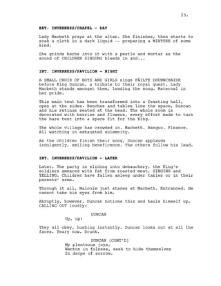 EXT. INVERNESS/CHAPEL - DAY
Lady Macbeth prays at the altar. She finishes, then starts to
soak a cloth in a dark liquid -- preparing a MIXTURE of some
kind.
She grinds herbs into it with a pestle and mortar as the
sound of CHILDREN SINGING bleeds in and...
INT. INVERNESS/PAVILION - NIGHT
A SMALL CHOIR OF BOYS AND GIRLS sings FÀILTE DHUNNCHAIDH
before King Duncan, a tribute to their royal guest. Lady
Macbeth stands amongst them, leading the song. Maternal in
her pride.
This main tent has been transformed into a feasting hall,
open at the sides. Benches and tables line the space, Duncan
and his retinue seated at the head. The whole room is
decorated with berries and flowers, every effort made to turn
the bare tent into a space fit for the King.
The whole village has crowded in. Macbeth. Banquo. Fleance.
All watching in exhausted solemnity.
As the children finish their song, Duncan applauds
indulgently, smiling beneficence. The others follow his lead.
INT. INVERNESS/PAVILION - LATER
Later. The party is sliding into debauchery, the King’s
soldiers smeared with fat from roasted meat, SINGING and
YELLING. Children have fallen asleep under tables or in their
parents’ arms.
Through it all, Malcolm just stares at Macbeth. Entranced. He
cannot take his eyes from him.
Abruptly, however, Duncan notices this and hauls himself up,
CALLING OUT loudly:
DUNCAN
Up, up!
They all obey, hushing instantly. Duncan looks out at all the
faces. Teary now. Drunk.
DUNCAN (CONT’D)
My plenteous joys,
Wanton in fulness, seek to hide themselves
In drops of sorrow.
23.
 