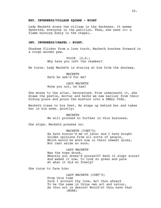 EXT. INVERNESS/VILLAGE SQUARE - NIGHT
Lady Macbeth scans the village in the darkness. It seems
deserted, everyone in the pavilion. Then, she sees it: a
flame burning dimly in the chapel.
INT. INVERNESS/CHAPEL - NIGHT.
Shadows flicker from a lone torch. Macbeth hunches forward in
a rough wooden pew.
VOICE (O.S.)
Why have you left the chamber?
He turns. Lady Macbeth is staring at him from the doorway.
MACBETH
Hath he ask’d for me?
LADY MACBETH
Know you not, he has?
She moves to the altar. Determined. From underneath it, she
draws the pestle, mortar and herbs we saw earlier from their
hiding place and pours the mixture into a SMALL VIAL.
Macbeth rises to his feet. He steps up behind her and takes
her in his arms. Quietly:
MACBETH
We will proceed no further in this business.
She stops. Macbeth presses on:
MACBETH (CONT’D)
He hath honour’d me of late; and I have bought
Golden opinions from all sorts of people,
Which would be worn now in their newest gloss,
Not cast aside so soon.
LADY MACBETH
Was the hope drunk,
Wherein you dress’d yourself? Hath it slept since?
And wakes it now, to look so green and pale
At what it did so freely?
She turns to face him:
LADY MACBETH (CONT’D)
From this time
Such I account thy love. Art thou afeard
To be the same in thine own act and valour,
As thou art in desire? Would’st thou have that
(MORE)
26.
 