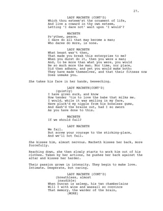 Which thou esteem’st the ornament of life,
And live a coward in thy own esteem,
Letting ‘I dare not’ wait upon ‘I would’?
MACBETH
Pr’ythee, peace.
I dare do all that may become a man;
Who dares do more, is none.
LADY MACBETH
What beast was’t then,
That made you break this enterprise to me?
When you durst do it, then you were a man;
And, to be more than what you were, you would
Be so much more the man. Nor time, nor place,
Did then adhere, and yet you would make both:
They have made themselves, and that their fitness now
Does unmake you.
She takes his face in her hands, beseeching.
LADY MACBETH(CONT’D)
(quietly)
I have given suck, and know
How tender ‘tis to love the babe that milks me.
I would, while it was smiling in my face,
Have pluck’d my nipple from his boneless gums,
And dash’d the brains out, had I so sworn
As you have done to this.
MACBETH
If we should fail?
LADY MACBETH
We fail.
But screw your courage to the sticking-place,
And we’ll not fail.
She kisses him, almost nervous. Macbeth kisses her back, more
forcefully.
Reaching down, she then slowly starts to work him out of his
clothes. Taken by her actions, he pushes her back against the
altar and kisses her harder.
Their passion grows in intensity. They begin to make love.
Intimate. Desperate, but caring.
LADY MACBETH (CONT’D)
(breathless, almost
inaudible)
When Duncan is asleep, his two chamberlains
Will I with wine and wassail so convince
That memory, the warder of the brain,
LADY MACBETH (CONT’D)
(MORE)
27.
 