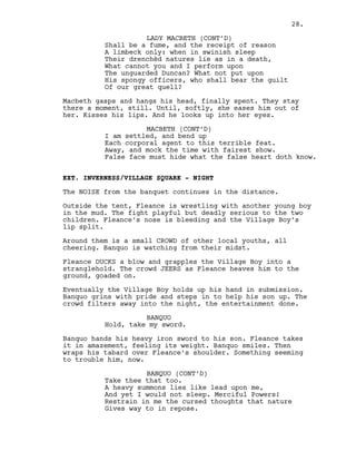 Shall be a fume, and the receipt of reason
A limbeck only: when in swinish sleep
Their drenchèd natures lie as in a death,
What cannot you and I perform upon
The unguarded Duncan? What not put upon
His spongy officers, who shall bear the guilt
Of our great quell?
Macbeth gasps and hangs his head, finally spent. They stay
there a moment, still. Until, softly, she eases him out of
her. Kisses his lips. And he looks up into her eyes.
MACBETH (CONT’D)
I am settled, and bend up
Each corporal agent to this terrible feat.
Away, and mock the time with fairest show.
False face must hide what the false heart doth know.
EXT. INVERNESS/VILLAGE SQUARE - NIGHT
The NOISE from the banquet continues in the distance.
Outside the tent, Fleance is wrestling with another young boy
in the mud. The fight playful but deadly serious to the two
children. Fleance’s nose is bleeding and the Village Boy’s
lip split.
Around them is a small CROWD of other local youths, all
cheering. Banquo is watching from their midst.
Fleance DUCKS a blow and grapples the Village Boy into a
stranglehold. The crowd JEERS as Fleance heaves him to the
ground, goaded on.
Eventually the Village Boy holds up his hand in submission.
Banquo grins with pride and steps in to help his son up. The
crowd filters away into the night, the entertainment done.
BANQUO
Hold, take my sword.
Banquo hands his heavy iron sword to his son. Fleance takes
it in amazement, feeling its weight. Banquo smiles. Then
wraps his tabard over Fleance’s shoulder. Something seeming
to trouble him, now.
BANQUO (CONT’D)
Take thee that too.
A heavy summons lies like lead upon me,
And yet I would not sleep. Merciful Powers!
Restrain in me the cursed thoughts that nature
Gives way to in repose.
LADY MACBETH (CONT’D)
28.
 
