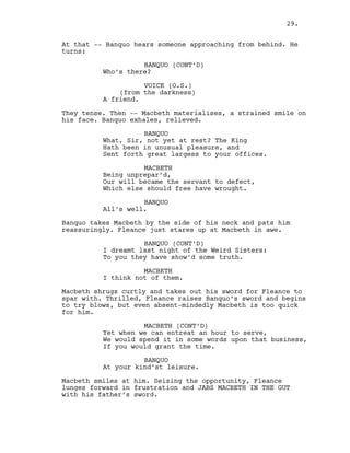 At that -- Banquo hears someone approaching from behind. He
turns:
BANQUO (CONT’D)
Who’s there?
VOICE (O.S.)
(from the darkness)
A friend.
They tense. Then -- Macbeth materialises, a strained smile on
his face. Banquo exhales, relieved.
BANQUO
What, Sir, not yet at rest? The King
Hath been in unusual pleasure, and
Sent forth great largess to your offices.
MACBETH
Being unprepar’d,
Our will became the servant to defect,
Which else should free have wrought.
BANQUO
All’s well.
Banquo takes Macbeth by the side of his neck and pats him
reassuringly. Fleance just stares up at Macbeth in awe.
BANQUO (CONT’D)
I dreamt last night of the Weird Sisters:
To you they have show’d some truth.
MACBETH
I think not of them.
Macbeth shrugs curtly and takes out his sword for Fleance to
spar with. Thrilled, Fleance raises Banquo’s sword and begins
to try blows, but even absent-mindedly Macbeth is too quick
for him.
MACBETH (CONT’D)
Yet when we can entreat an hour to serve,
We would spend it in some words upon that business,
If you would grant the time.
BANQUO
At your kind’st leisure.
Macbeth smiles at him. Seizing the opportunity, Fleance
lunges forward in frustration and JABS MACBETH IN THE GUT
with his father’s sword.
29.
 