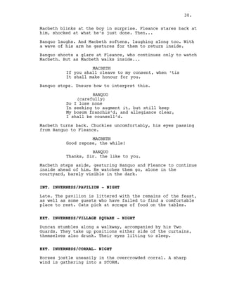Macbeth blinks at the boy in surprise. Fleance stares back at
him, shocked at what he’s just done. Then...
Banquo laughs. And Macbeth softens, laughing along too. With
a wave of his arm he gestures for them to return inside.
Banquo shoots a glare at Fleance, who continues only to watch
Macbeth. But as Macbeth walks inside...
MACBETH
If you shall cleave to my consent, when ‘tis
It shall make honour for you.
Banquo stops. Unsure how to interpret this.
BANQUO
(carefully)
So I lose none
In seeking to augment it, but still keep
My bosom franchis’d, and allegiance clear,
I shall be counsell’d.
Macbeth turns back. Chuckles uncomfortably, his eyes passing
from Banquo to Fleance.
MACBETH
Good repose, the while!
BANQUO
Thanks, Sir. the like to you.
Macbeth steps aside, gesturing Banquo and Fleance to continue
inside ahead of him. He watches them go, alone in the
courtyard, barely visible in the dark.
INT. INVERNESS/PAVILION - NIGHT
Late. The pavilion is littered with the remains of the feast,
as well as some guests who have failed to find a comfortable
place to rest. Cats pick at scraps of food on the tables.
EXT. INVERNESS/VILLAGE SQUARE - NIGHT
Duncan stumbles along a walkway, accompanied by his Two
Guards. They take up positions either side of the curtains,
themselves also drunk. Their eyes lilting to sleep.
EXT. INVERNESS/CORRAL- NIGHT
Horses jostle uneasily in the overcrowded corral. A sharp
wind is gathering into a STORM.
30.
 