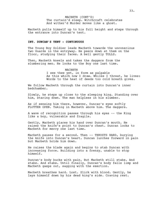 MACBETH (CONT’D)
The curtain’d sleep. Witchcraft celebrates
And wither’d Murder moves like a ghost.
Macbeth pulls himself up to his full height and steps through
the entrance into Duncan’s tent.
INT. DUNCAN’S TENT - CONTINUOUS
The Young Boy Soldier leads Macbeth towards the unconscious
two Guards in the entryway. He peers down at them on the
floor, studying their faces. A bell gently TOLLS.
Then, Macbeth kneels and takes the daggers from the
slumbering men. He looks to the Boy one last time.
MACBETH
I see thee yet, in form as palpable
As this which now I draw. Whiles I threat, he lives:
Words to the heat of deeds too cold breath gives.
We follow Macbeth through the curtain into Duncan’s inner
bedchamber.
Slowly, he steps up close to the sleeping king. Standing over
him, staring down. The man helpless in his slumber.
As if sensing him there, however, Duncan’s eyes softly
FLUTTER OPEN. Taking in Macbeth above him. The daggers.
A wave of recognition passes through his eyes -- the King
like a boy, vulnerable and fragile.
Gently, Macbeth places his hand over Duncan’s mouth. He
raises the knife’s point to Duncan’s chest. Duncan looks to
Macbeth for mercy one last time.
Macbeth pauses for a second. Then -- THRUSTS HARD, burying
the knife into Duncan’s heart. Duncan lurches forward in pain
but Macbeth holds him down.
He raises the blade again and begins to stab Duncan with
increasing force. Building into a frenzy, unable to stop
himself.
Duncan’s body bucks with pain. But Macbeth still stabs. And
stabs. And stabs. Until finally, Duncan’s body falls limp and
Macbeth gasps out, sagging with the exertion.
Macbeth breathes hard. Lost. Slick with blood. Gently, he
lays himself down by his dead king’s side. Craving rest.
33.
 
