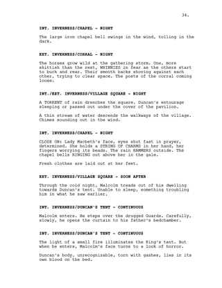 INT. INVERNESS/CHAPEL - NIGHT
The large iron chapel bell swings in the wind, tolling in the
dark.
EXT. INVERNESS/CORRAL - NIGHT
The horses grow wild at the gathering storm. One, more
skittish than the rest, WHINNIES in fear as the others start
to buck and rear. Their smooth backs shoving against each
other, trying to clear space. The posts of the corral coming
loose.
INT./EXT. INVERNESS/VILLAGE SQUARE - NIGHT
A TORRENT of rain drenches the square. Duncan’s entourage
sleeping or passed out under the cover of the pavilion.
A thin stream of water descends the walkways of the village.
Chimes sounding out in the wind.
INT. INVERNESS/CHAPEL - NIGHT
CLOSE ON: Lady Macbeth’s face, eyes shut fast in prayer,
determined. She holds a STRING OF CHARMS in her hand, her
fingers worrying its beads. The rain HAMMERS outside. The
chapel bells RINGING out above her in the gale.
Fresh clothes are laid out at her feet.
EXT. INVERNESS/VILLAGE SQUARE - SOON AFTER
Through the cold night, Malcolm treads out of his dwelling
towards Duncan’s tent. Unable to sleep, something troubling
him in what he saw earlier.
INT. INVERNESS/DUNCAN’S TENT - CONTINUOUS
Malcolm enters. He steps over the drugged Guards. Carefully,
slowly, he opens the curtain to his father’s bedchamber.
INT. INVERNESS/DUNCAN’S TENT - CONTINUOUS
The light of a small fire illuminates the King’s tent. But
when he enters, Malcolm’s face turns to a look of horror.
Duncan’s body, unrecognizable, torn with gashes, lies in its
own blood on the bed.
34.
 