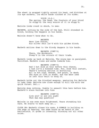The sheet is wrapped tightly around its head, red blotches at
its eye sockets, its white hands cinched at its sides.
VOICE (O.S.)
The spring, the head, the fountain of your blood
Is stopp’d; the very source of it is stopp’d.
Malcolm looks round in shock, to see:
MACBETH, sitting by the side of the bed. Still streaked in
blood, holding the daggers in his hands.
Malcolm doesn’t know what to do.
MACBETH
Here lies Duncan,
His silver skin lac’d with his golden blood;
Macbeth motions down to the bloody daggers in his hands.
MACBETH (CONT’D)
There, the Murderers.
Steep’d in the colours of their trade,
Macbeth looks up back at Malcolm. The young man is paralysed.
Terrified. Macbeth rises and walks towards him.
MACBETH (CONT’D)
Had I but died an hour before this chance,
I had liv’d a blessed time. For, from this instant,
There’s nothing serious in mortality;
All is but toys. Renown, and grace, is dead;
The wine of life is drawn, and the mere lees
Is left this vault to brag of.
Macbeth holds out the bloodied weapons, gesturing for Malcolm
to take them. Malcolm now close enough to kill him with one
quick thrust. But...
Malcolm does nothing. Unable to assault this hero before him.
Macbeth’s stare burrows into him:
MACBETH (CONT’D)
Live you? or are you aught
That man may question?
Malcolm is now even more frightened. Tears streaking his
face. He starts to back away as...
CLOSE ON: Macbeth closes his eyes. A RUMBLE is building on
the edge of hearing, the same sound as we heard on the
battlefield. It grows in intensity, blocking out all other
noise.
35.
 
