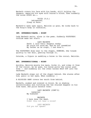 Macbeth covers his face with his hands, still holding the
daggers, smearing his eyes with Duncan’s blood. Then suddenly
the noise STOPS as...
VOICE (V.O.)
(whispered)
Sleep no more.
Macbeth’s eyes open again. Malcolm is gone. He looks back to
the King’s body in confusion.
INT. INVERNESS/CHAPEL - NIGHT
Lady Macbeth waits, alone in the pews. Suddenly FOOTSTEPS
outside make her start:
LADY MACBETH
Hark! I laid their daggers ready;
He could not miss’em. Had he not resembled
My father as he slept, I had done’t.
The FOOTSTEPS draw near to the chapel, RUNNING. She treads
quietly to the door, peering through it.
Outside, a figure is saddling a horse in the corral. Malcolm.
EXT. INVERNESS/CORRAL - NIGHT
Quickly, Malcolm mounts his mare, kicks it, and rides it free
of the corral. As he goes, his horse pulls the corral post
free -- and suddenly all the other horses BOLT OUT into the
darkness.
Lady Macbeth steps out of the chapel behind. She stares after
him, panic in her eyes. When suddenly --
A BLOODIED HAND covers her mouth from behind.
Macbeth, soaked and covered in blood. He is shaking
uncontrollably and clutching the two stained daggers in his
free hand. She pulls herself free:
LADY MACBETH (CONT’D)
(gasping)
My husband!
MACBETH
I have done the deed.
Didst thou not hear a noise?
LADY MACBETH
Did you not speak?
36.
 