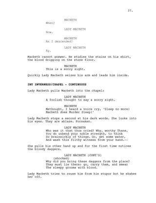 MACBETH
When?
LADY MACBETH
Now.
MACBETH
As I descended?
LADY MACBETH
Ay.
Macbeth cannot answer. He studies the stains on his shirt,
the blood dripping on the stone floor.
MACBETH
This is a sorry sight.
Quickly Lady Macbeth seizes his arm and leads him inside.
INT INVERNESS/CHAPEL - CONTINUOUS
Lady Macbeth pulls Macbeth into the chapel:
LADY MACBETH
A foolish thought to say a sorry sight.
MACBETH
Methought, I heard a voice cry, ‘Sleep no more!
Macbeth does Murder Sleep!’
Lady Macbeth stops a second at his dark words. She looks into
his eyes. They are ablaze. Forsaken.
LADY MACBETH
Who was it that thus cried? Why, worthy Thane,
You do unbend your noble strength, to think
So brainsickly of things. Go, get some water,
And wash this filthy witness from your hand.--
She pulls his other hand up and for the first time notices
the bloody daggers.
LADY MACBETH (CONT’D)
(shocked)
Why did you bring these daggers from the place?
They must lie there: go, carry them, and smear
The sleepy grooms with blood.
Lady Macbeth tries to rouse him from his stupor but he shakes
her off.
37.
 