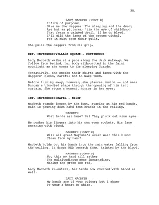 LADY MACBETH (CONT’D)
Infirm of purpose!
Give me the daggers. The sleeping and the dead,
Are but as pictures; ‘tis the eye of childhood
That fears a painted devil. If he do bleed,
I’ll gild the faces of the grooms withal,
For it must seem their guilt.
She pulls the daggers from his grip.
EXT. INVERNESS/VILLAGE SQUARE - CONTINUOUS
Lady Macbeth walks at a pace along the dark walkway. We
follow from behind, her body silhouetted in the faint
moonlight as she comes to the sleeping Guards.
Tentatively, she smears their shirts and faces with the
daggers’ blood, careful not to wake them.
Before turning away, however, she glances inside -- and sees
Duncan’s bloodied shape through the opening of his tent
curtain. She stops a moment. Horror in her eyes.
INT. INVERNESS/CHAPEL - NIGHT
Macbeth stands frozen by the font, staring at his red hands.
Rain is pouring down hard from cracks in the ceiling.
MACBETH
What hands are here? Ha! They pluck out mine eyes.
He pushes his fingers into his own eyes sockets. His face
smearing with blood.
MACBETH (CONT’D)
Will all great Neptune’s ocean wash this blood
Clean from my hand?
Macbeth holds out his hands into the rain water falling from
the ceiling. It drops RED beneath them, tainted by the blood.
MACBETH (CONT’D)
No, this my hand will rather
The multitudinous seas incarnadine,
Making the green one red.
Lady Macbeth re-enters, her hands now covered with blood as
well.
LADY MACBETH
My hands are of your colour; but I shame
To wear a heart so white.
38.
 