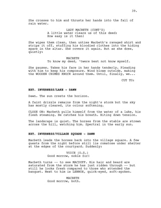 She crosses to him and thrusts her hands into the fall of
rain water.
LADY MACBETH (CONT’D)
A little water clears us of this deed:
How easy is it then!
She wipes them clean, then unties Macbeth’s ravaged shirt and
strips it off, stuffing his bloodied clothes into the hiding
space in the altar. She covers it again. But as she does,
quietly:
MACBETH
To know my deed, ‘twere best not know myself.
She pauses. Takes his face in her hands tenderly. Pleading
with him to keep his composure. Wind blows outside, making
the WOODEN CHIMES KNOCK around them. Until, finally, we...
CUT TO:
EXT. INVERNESS/LAKE - DAWN
Dawn. The sun crests the horizon.
A faint drizzle remains from the night’s storm but the sky
has mostly cleared, its colour softening.
CLOSE ON: Macbeth pulls himself from the water of a lake, his
flesh steaming. He catches his breath. Biting down tension.
The landscape is quiet. The horses from the stable are strewn
across the hill, watching him. Spectral in the early sun.
EXT. INVERNESS/VILLAGE SQUARE - DAWN
Macbeth leads the horses back into the village square. A few
guests from the night before still lie comatose under shelter
at the edges of the courtyard. Suddenly:
VOICE (O.S.)
Good morrow, noble Sir!
Macbeth turns -- to see MACDUFF. His hair and beard are
saturated from the storm he has just ridden through -- but
still he looks fresh compared to those who attended the
banquet. Next to him is LENNOX, quick-eyed, soft-spoken.
MACBETH
Good morrow, both.
39.
 