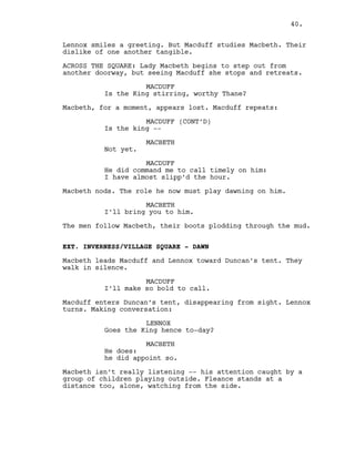 Lennox smiles a greeting. But Macduff studies Macbeth. Their
dislike of one another tangible.
ACROSS THE SQUARE: Lady Macbeth begins to step out from
another doorway, but seeing Macduff she stops and retreats.
MACDUFF
Is the King stirring, worthy Thane?
Macbeth, for a moment, appears lost. Macduff repeats:
MACDUFF (CONT’D)
Is the king --
MACBETH
Not yet.
MACDUFF
He did command me to call timely on him:
I have almost slipp’d the hour.
Macbeth nods. The role he now must play dawning on him.
MACBETH
I’ll bring you to him.
The men follow Macbeth, their boots plodding through the mud.
EXT. INVERNESS/VILLAGE SQUARE - DAWN
Macbeth leads Macduff and Lennox toward Duncan’s tent. They
walk in silence.
MACDUFF
I’ll make so bold to call.
Macduff enters Duncan’s tent, disappearing from sight. Lennox
turns. Making conversation:
LENNOX
Goes the King hence to-day?
MACBETH
He does:
he did appoint so.
Macbeth isn’t really listening -- his attention caught by a
group of children playing outside. Fleance stands at a
distance too, alone, watching from the side.
40.
 