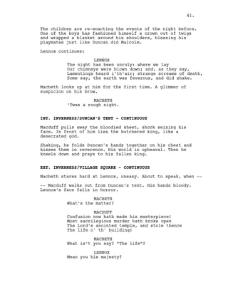 The children are re-enacting the events of the night before.
One of the boys has fashioned himself a crown out of twigs
and wrapped a blanket around his shoulders, blessing his
playmates just like Duncan did Malcolm.
Lennox continues:
LENNOX
The night has been unruly: where we lay
Our chimneys were blown down; and, as they say,
Lamentings heard i’th’air; strange screams of death,
Some say, the earth was feverous, and did shake.
Macbeth looks up at him for the first time. A glimmer of
suspicion on his brow.
MACBETH
’Twas a rough night.
INT. INVERNESS/DUNCAN’S TENT - CONTINUOUS
Macduff pulls away the bloodied sheet, shock seizing his
face. In front of him lies the butchered king, like a
desecrated god.
Shaking, he folds Duncan's hands together on his chest and
kisses them in reverence. His world in upheaval. Then he
kneels down and prays to his fallen king.
EXT. INVERNESS/VILLAGE SQUARE - CONTINUOUS
Macbeth stares hard at Lennox, uneasy. About to speak, when --
-- Macduff walks out from Duncan’s tent. His hands bloody.
Lennox’s face falls in horror.
MACBETH
What’s the matter?
MACDUFF
Confusion now hath made his masterpiece!
Most sacrilegious murder hath broke open
The Lord’s anointed temple, and stole thence
The life o' th' building!
MACBETH
What is’t you say? “The life”?
LENNOX
Mean you his majesty?
41.
 