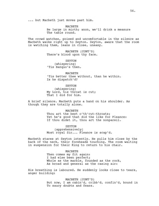 ... but Macbeth just moves past him.
MACBETH
Be large in mirth; anon, we’ll drink a measure
The table round.
The crowd watches, poised and uncomfortable in the silence as
Macbeth walks right up to Seyton. Seyton, aware that the room
is watching them, leans in close, uneasy.
MACBETH (CONT’D)
There’s blood upon thy face.
SEYTON
(whispering)
’Tis Banquo’s then.
MACBETH
’Tis better thee without, than he within.
Is he dispatch’d?
SEYTON
(whispering)
My Lord, his throat is cut;
That I did for him.
A brief silence. Macbeth puts a hand on his shoulder. As
though they are totally alone.
MACBETH
Thou art the best o’th’cut-throats;
Yet he’s good that did the like for Fleance:
If thou didst it, thou art the nonpareil.
SEYTON
(apprehensively)
Most royal Sir... Fleance is scap’d.
Macbeth stares at Seyton intently. He pulls him close by the
back of the neck, their foreheads touching. The room waiting
in suspension for their King to return to his chair.
MACBETH
Then comes my fit again:
I had else been perfect;
Whole as the marble, founded as the rock,
As broad and general as the casing air:
His breathing is laboured. He suddenly looks close to tears,
anger building:
MACBETH (CONT’D)
But now, I am cabin’d, cribb’d, confin’d, bound in
To saucy doubts and fears.
56.
 