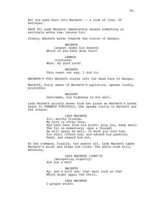 But his eyes burn into Macbeth -- a look of love. Of
betrayal.
BACK TO: Lady Macbeth immediately senses something is
seriously wrong now. Lennox too.
Slowly, Macbeth walks towards the vision of Banquo.
MACBETH
(almost under his breath)
Which of you have done this?
LENNOX
(confused)
What, my good Lord?
MACBETH
Thou canst not say, I did it:
MACBETH’S POV: Macbeth stares into the dead face of Banquo.
Macduff, fully aware of Macbeth’s agitation, speaks loudly,
pointedly:
MACDUFF
Gentlemen, his highness is not well.
Lady Macbeth quickly moves from her place as Macbeth’s hands
begin to TREMBLE FURIOUSLY. She speaks curtly to Macduff and
the others:
LADY MACBETH
Sit, worthy friends.
My Lord is often thus,
And hath been from his youth: pray you, keep seat;
The fit is momentary; upon a thought
He will again be well. If much you note him,
You shall offend him, and extend his passion;
Feed, and regard him not.
At her command, finally, the guests sit. Lady Macbeth takes
Macbeth’s wrist and draws him close. The whole room still
watching.
LADY MACBETH (CONT’D)
(whispering urgently)
Are you a man?
MACBETH
Ay, and a bold one, that dare look on that
Which might appal the Devil.
LADY MACBETH
O proper stuff!
58.
 