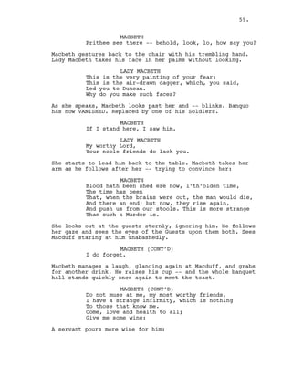 MACBETH
Prithee see there -- behold, look, lo, how say you?
Macbeth gestures back to the chair with his trembling hand.
Lady Macbeth takes his face in her palms without looking.
LADY MACBETH
This is the very painting of your fear:
This is the air-drawn dagger, which, you said,
Led you to Duncan.
Why do you make such faces?
As she speaks, Macbeth looks past her and -- blinks. Banquo
has now VANISHED. Replaced by one of his Soldiers.
MACBETH
If I stand here, I saw him.
LADY MACBETH
My worthy Lord,
Your noble friends do lack you.
She starts to lead him back to the table. Macbeth takes her
arm as he follows after her -- trying to convince her:
MACBETH
Blood hath been shed ere now, i’th’olden time,
The time has been
That, when the brains were out, the man would die,
And there an end; but now, they rise again,
And push us from our stools. This is more strange
Than such a Murder is.
She looks out at the guests sternly, ignoring him. He follows
her gaze and sees the eyes of the Guests upon them both. Sees
Macduff staring at him unabashedly.
MACBETH (CONT’D)
I do forget.
Macbeth manages a laugh, glancing again at Macduff, and grabs
for another drink. He raises his cup -- and the whole banquet
hall stands quickly once again to meet the toast.
MACBETH (CONT’D)
Do not muse at me, my most worthy friends,
I have a strange infirmity, which is nothing
To those that know me.
Come, love and health to all;
Give me some wine:
A servant pours more wine for him:
59.
 