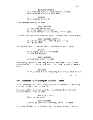 And keep the natural ruby of your cheeks,
When mine is blanch’d with fear.
LENNOX
What sights, my Lord?
Lady Macbeth rounds on him:
LADY MACBETH
I pray you, speak not!
He grows worse and worse;
Question enrages him. At once, good night.
Stunned, the audience does not move. Finally she snaps again:
LADY MACBETH (CONT’D)
Stand not upon the order of your going
But go at once!
The Nobles hastily gather their possessions and leave.
ROSSE
Good night, and better health
Attend his Majesty!
LADY MACBETH
A kind good night to all!
Eventually, Macbeth and Lady Macbeth are left alone in the
cavernous hall. Finally, for the first time, Macbeth takes a
seat.
MACBETH
It will have blood. They say blood will have blood.
CUT TO:
INT. DUNSINANE CASTLE/BANQUET CHAMBER - LATER
Late. Everyone has left, night sunken in. Macbeth lies fully
clothed on the floor of the hall.
Quietly, with a blanket over her shoulders, Lady Macbeth
enters. Kneels down to him:
MACBETH (CONT’D)
What is the night?
LADY MACBETH
Almost at odds with morning, which is which.
His eyes flicker with fatigue, but he keeps himself going.
MACBETH (CONT’D)
61.
 