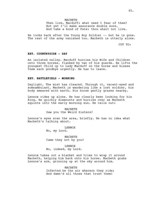 MACBETH
Then live, Macduff: what need I fear of thee?
But yet I’ll make assurance double sure,
And take a bond of Fate: thou shalt not live.
He looks back after the Young Boy Soldier -- but he is gone.
The rest of the army vanished too. Macbeth is utterly alone.
CUT TO:
EXT. COUNTRYSIDE - DAY
An isolated valley. Macduff hurries his Wife and Children
onto three horses, flanked by two of his guards. He lifts the
youngest Child up to Lady Macduff on the horse and kisses
them each goodbye urgently. He has to leave.
EXT. BATTLEFIELD - MORNING
Daylight. The mist has cleared. Through it, vacant-eyed and
somnambulant, Macbeth is wandering like a lost soldier, his
body smeared with earth. His horse gently grazes nearby.
Lennox rides up alone. He has clearly been looking for his
King. He quickly dismounts and hurries over as Macbeth
squints into the early morning sun. He calls out:
MACBETH
Saw you the Weird Sisters?
Lennox’s eyes scan the area, briefly. He has no idea what
Macbeth’s talking about.
LENNOX
No, my Lord.
MACBETH
Came they not by you?
LENNOX
No, indeed, my Lord.
Lennox takes out a blanket and tries to wrap it around
Macbeth, helping him back onto his horse. Macbeth grabs
Lennox’s arm, grinning up at the sky around him.
MACBETH
Infected be the air whereon they ride;
And damn’d all those that trust them!
65.
 