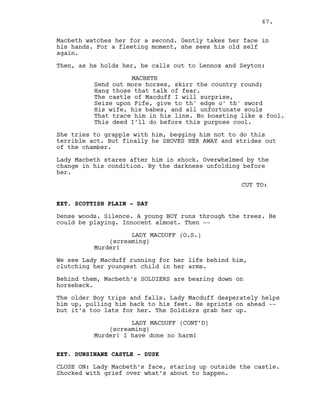 Macbeth watches her for a second. Gently takes her face in
his hands. For a fleeting moment, she sees his old self
again.
Then, as he holds her, he calls out to Lennox and Seyton:
MACBETH
Send out more horses, skirr the country round;
Hang those that talk of fear.
The castle of Macduff I will surprise,
Seize upon Fife, give to th' edge o' th' sword
His wife, his babes, and all unfortunate souls
That trace him in his line. No boasting like a fool.
This deed I’ll do before this purpose cool.
She tries to grapple with him, begging him not to do this
terrible act. But finally he SHOVES HER AWAY and strides out
of the chamber.
Lady Macbeth stares after him in shock. Overwhelmed by the
change in his condition. By the darkness unfolding before
her.
CUT TO:
EXT. SCOTTISH PLAIN - DAY
Dense woods. Silence. A young BOY runs through the trees. He
could be playing. Innocent almost. Then --
LADY MACDUFF (O.S.)
(screaming)
Murder!
We see Lady Macduff running for her life behind him,
clutching her youngest child in her arms.
Behind them, Macbeth’s SOLDIERS are bearing down on
horseback.
The older Boy trips and falls. Lady Macduff desperately helps
him up, pulling him back to his feet. He sprints on ahead --
but it’s too late for her. The Soldiers grab her up.
LADY MACDUFF (CONT’D)
(screaming)
Murder! I have done no harm!
EXT. DUNSINANE CASTLE - DUSK
CLOSE ON: Lady Macbeth’s face, staring up outside the castle.
Shocked with grief over what’s about to happen.
67.
 