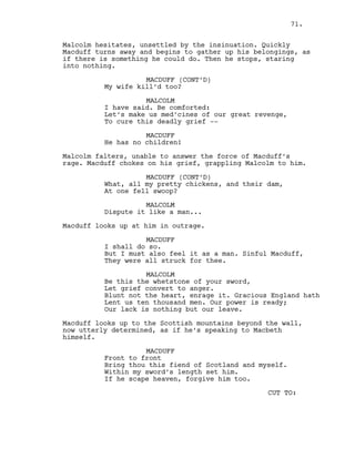 Malcolm hesitates, unsettled by the insinuation. Quickly
Macduff turns away and begins to gather up his belongings, as
if there is something he could do. Then he stops, staring
into nothing.
MACDUFF (CONT’D)
My wife kill’d too?
MALCOLM
I have said. Be comforted:
Let’s make us med’cines of our great revenge,
To cure this deadly grief --
MACDUFF
He has no children!
Malcolm falters, unable to answer the force of Macduff’s
rage. Macduff chokes on his grief, grappling Malcolm to him.
MACDUFF (CONT’D)
What, all my pretty chickens, and their dam,
At one fell swoop?
MALCOLM
Dispute it like a man...
Macduff looks up at him in outrage.
MACDUFF
I shall do so.
But I must also feel it as a man. Sinful Macduff,
They were all struck for thee.
MALCOLM
Be this the whetstone of your sword,
Let grief convert to anger.
Blunt not the heart, enrage it. Gracious England hath
Lent us ten thousand men. Our power is ready;
Our lack is nothing but our leave.
Macduff looks up to the Scottish mountains beyond the wall,
now utterly determined, as if he’s speaking to Macbeth
himself.
MACDUFF
Front to front
Bring thou this fiend of Scotland and myself.
Within my sword’s length set him.
If he scape heaven, forgive him too.
CUT TO:
71.
 