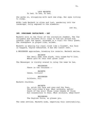 LADY MACBETH
To bed. To bed. To bed.
She walks on, struggling with each new step. Her eyes lilting
to sleep.
WIDE: Lady Macbeth is alone and lost, wandering into the
landscape, fully exposed to the elements.
CUT TO:
INT. DUNSINANE CASTLE/NAVE - DAY
Macbeth sits on the floor of the coronation chamber. The few
villagers and children still loyal to him sit around him.
Candles light the space, arranged in a vigil for their Queen.
The atmosphere is prayer-like, solemn.
Macbeth is wearing his royal cloak like a blanket. His face
is haggard, beyond exhausted. A man who cannot rest.
A MESSENGER approaches, breaking his reverie. Macbeth smiles.
MACBETH
The devil damn thee black, thou cream-fac’d loon.
Where gott’st thou that goose look?
The Messenger is visibly scared to relay the news he has.
MESSENGER
There is ten thousand --
MACBETH
Geese, villain?
MESSENGER
Soldiers, Sir.
Macbeth chuckles.
MACBETH
Go, prick thy face and over-red thy fear,
Thou lily-liver’d boy. What soldiers, patch?
Death of thy soul! Those linen cheeks of thine
Are counsellors to fear. What soldiers, whey-face?
MESSENGER
The English force, so please you.
The news settles. Macbeth nods, expecting this inevitability.
75.
 