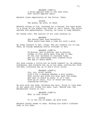 I would applaud thee to the very echo,
That should applaud again.
Macbeth looks expectantly at the Doctor. Then:
DOCTOR
The Queen, my Lord, is dead.
Macbeth stares at him, confused for a second. His hand moves
to a strap of his armour but finds it isn’t there. The Doctor
watches him speechlessly. Finally, he turns to Lady Macbeth.
He treads over. The reality of his loss sinking in.
MACBETH
She should have died hereafter:
There would have been a time for such a word.
He steps forward to her. Close. The air tremors out of him.
Then, as though speaking softly straight to her:
MACBETH (CONT’D)
To-morrow, and to-morrow, and to-morrow,
Creeps in this petty pace from day to day,
To the last syllable of recorded time;
And all our yesterdays have lighted fools
The way to dusty death.
His face cracks a little but he holds himself in. He exhales,
steadying, and collects her up in his arms. Lifting her from
the bed, clutching her as if she’s still alive.
MACBETH (CONT’D)
Out, out, brief candle.
Life’s but a walking shadow; a poor player,
That struts and frets his hour upon the stage,
And then is heard no more: it is a tale
Told by an idiot, full of sound and fury,
Signifying nothing.
He sits with the body. Stroking her hair. Tries to look down
at her again but closes his eyes. Lost. Behind him, the
Maidservant starts to cry.
MACBETH (CONT’D)
What is that noise?
DOCTOR
It is the cry of women, my good Lord.
Macbeth hardly seems to hear. Holding his wife’s lifeless
body in his arms.
MACBETH (CONT'D)
77.
 