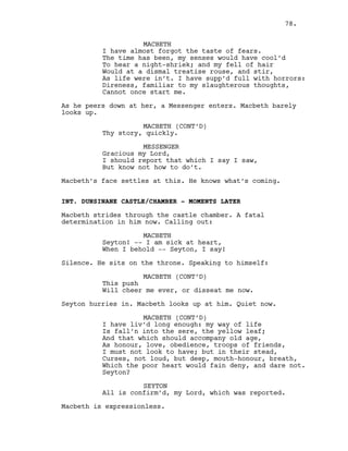 MACBETH
I have almost forgot the taste of fears.
The time has been, my senses would have cool’d
To hear a night-shriek; and my fell of hair
Would at a dismal treatise rouse, and stir,
As life were in’t. I have supp’d full with horrors:
Direness, familiar to my slaughterous thoughts,
Cannot once start me.
As he peers down at her, a Messenger enters. Macbeth barely
looks up.
MACBETH (CONT’D)
Thy story, quickly.
MESSENGER
Gracious my Lord,
I should report that which I say I saw,
But know not how to do’t.
Macbeth’s face settles at this. He knows what’s coming.
INT. DUNSINANE CASTLE/CHAMBER - MOMENTS LATER
Macbeth strides through the castle chamber. A fatal
determination in him now. Calling out:
MACBETH
Seyton! -- I am sick at heart,
When I behold -- Seyton, I say!
Silence. He sits on the throne. Speaking to himself:
MACBETH (CONT’D)
This push
Will cheer me ever, or disseat me now.
Seyton hurries in. Macbeth looks up at him. Quiet now.
MACBETH (CONT’D)
I have liv’d long enough: my way of life
Is fall’n into the sere, the yellow leaf;
And that which should accompany old age,
As honour, love, obedience, troops of friends,
I must not look to have; but in their stead,
Curses, not loud, but deep, mouth-honour, breath,
Which the poor heart would fain deny, and dare not.
Seyton?
SEYTON
All is confirm’d, my Lord, which was reported.
Macbeth is expressionless.
78.
 