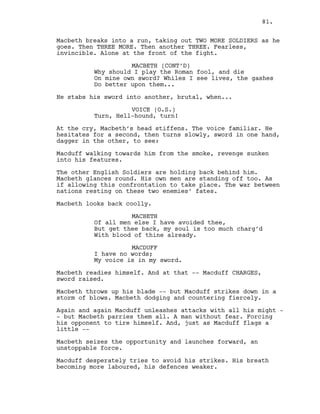 Macbeth breaks into a run, taking out TWO MORE SOLDIERS as he
goes. Then THREE MORE. Then another THREE. Fearless,
invincible. Alone at the front of the fight.
MACBETH (CONT’D)
Why should I play the Roman fool, and die
On mine own sword? Whiles I see lives, the gashes
Do better upon them...
He stabs his sword into another, brutal, when...
VOICE (O.S.)
Turn, Hell-hound, turn!
At the cry, Macbeth’s head stiffens. The voice familiar. He
hesitates for a second, then turns slowly, sword in one hand,
dagger in the other, to see:
Macduff walking towards him from the smoke, revenge sunken
into his features.
The other English Soldiers are holding back behind him.
Macbeth glances round. His own men are standing off too. As
if allowing this confrontation to take place. The war between
nations resting on these two enemies’ fates.
Macbeth looks back coolly.
MACBETH
Of all men else I have avoided thee,
But get thee back, my soul is too much charg’d
With blood of thine already.
MACDUFF
I have no words;
My voice is in my sword.
Macbeth readies himself. And at that -- Macduff CHARGES,
sword raised.
Macbeth throws up his blade -- but Macduff strikes down in a
storm of blows. Macbeth dodging and countering fiercely.
Again and again Macduff unleashes attacks with all his might -
- but Macbeth parries them all. A man without fear. Forcing
his opponent to tire himself. And, just as Macduff flags a
little --
Macbeth seizes the opportunity and launches forward, an
unstoppable force.
Macduff desperately tries to avoid his strikes. His breath
becoming more laboured, his defences weaker.
81.
 
